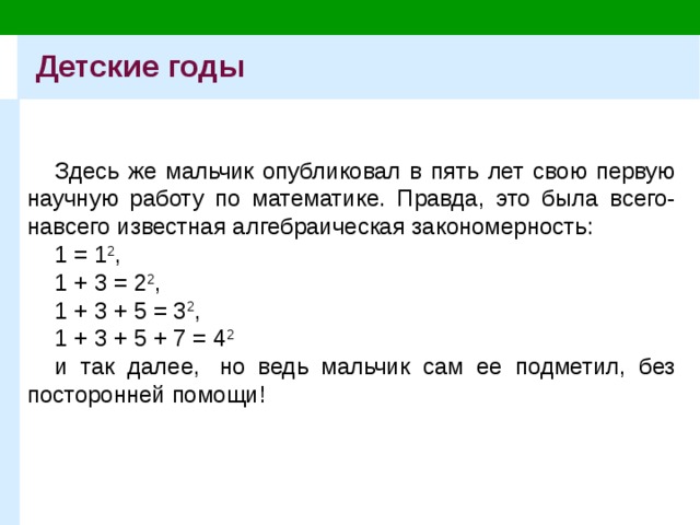 Детские годы Здесь же мальчик опубликовал в пять лет свою первую научную работу по математике. Правда, это была всего-навсего известная алгебраическая закономерность: 1 = 1 2 , 1 + 3 = 2 2 , 1 + 3 + 5 = 3 2 , 1 + 3 + 5 + 7 = 4 2 и так далее,  но ведь мальчик сам ее подметил, без посторонней помощи! 