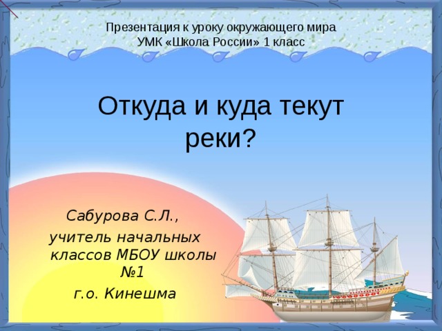 Презентация к уроку окружающего мира  УМК «Школа России» 1 класс Откуда и куда текут реки? Сабурова С.Л., учитель начальных классов МБОУ школы №1 г.о. Кинешма 