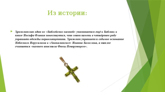 Из истории: Хризолит как один из «Библейских камней» упоминается ещё в Библии; в книге Иосифа Флавия повествуется, что этот камень в четвёртом ряду украшает одежды первосвященника. Хризолит украшает и седьмое основание Небесного Иерусалима в «Апокалипсисе» Иоанна Богослова, а также считается «камнем апостола Фомы Неверующего». 