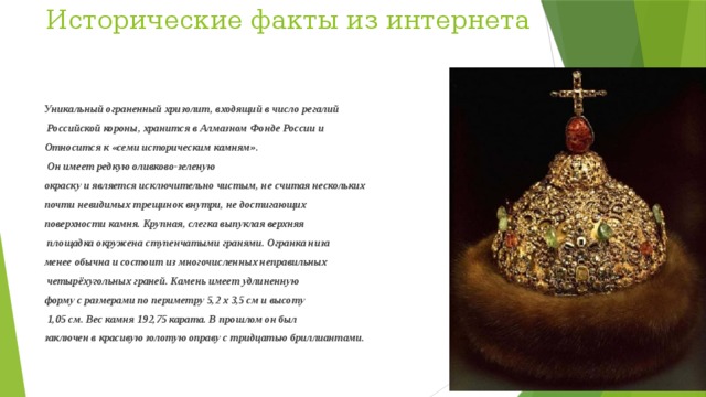 Исторические факты из интернета    Уникальный ограненный хризолит, входящий в число регалий  Российской короны, хранится в Алмазном Фонде России и Относится к «семи историческим камням».  Он имеет редкую оливково-зеленую окраску и является исключительно чистым, не считая нескольких почти невидимых трещинок внутри, не достигающих поверхности камня. Крупная, слегка выпуклая верхняя  площадка окружена ступенчатыми гранями. Огранка низа менее обычна и состоит из многочисленных неправильных  четырёхугольных граней. Камень имеет удлиненную форму с размерами по периметру 5,2 х 3,5 см и высоту  1,05 см. Вес камня 192,75 карата. В прошлом он был заключен в красивую золотую оправу с тридцатью бриллиантами. 