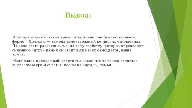 Вывод: Я теперь знаю что такое хризолиты, какие они бывают по цвету, форме. «Хризолит»- камень замечательный во многих отношениях. По силе света рассеяния, т.е. по тому свойству, которое определяет сияющую «игру» камня он стоит выше всех самоцветов, выше алмаза. Маленький, прекрасный, золотистый зеленый камешек является символом Мира и счастья, весны и надежды, семьи… 