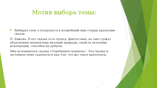 Мотив выбора темы: Выбирая тему я погрузился в волшебный мир старых уральских сказок П. Бажова. В его сказах есть чудеса, фантастика, но они служат объяснению непонятных явлений природы, свойств полезных ископаемых, способов их добычи. Мне вспомнилась сказка «Серебряное копытце». Эта сказка и заставила меня задуматься над тем, что же такое хризолиты. 