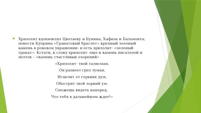 Хризолит вдохновлял Цветаеву и Бунина, Хафиза и Бальмонта; повести Куприна «Гранатовый браслет» крупный зеленый камень в роковом украшении- и есть хризолит- «зеленый гранат». Кстати, к слову хризолит- еще и камень писателей и поэтов – «камень счастливых озорений» «Хризолит- твой талисман, Он развеет грез туман, Исцелит от горьких дум, Обострит твой зоркий ум. Сможешь видеть наперед, Что тебя в дальнейшем ждет!» 