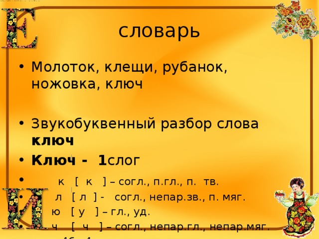 словарь Молоток, клещи, рубанок, ножовка, ключ Звукобуквенный разбор слова ключ Ключ - 1 слог  к [ к ] – согл., п.гл., п. тв.  л [ л ] - согл., непар.зв., п. мяг.  ю [ у ] – гл., уд.  ч [ ч ] – согл., непар.гл., непар.мяг.  4б., 4 зв. 