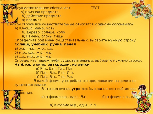  Имя существительное обозначает ТЕСТ  а) признак предмета;  б) действие предмета  в) предмет В какой строке все существительные относятся к одному склонению? А) Юноша, мама, мать  б) Дерево, солнце, холм  в) Ремень, огонь, тишь Определите род имён существительных, выберите нужную строку. Солнце, учебник, ручка, пенал а) ж.р., м.р., ж.р., с.р. б) м.р., с.р., ж.р., м.р. в) с.р., м.р., ж.р., м.р Определите падеж имён существительных, выберите нужную строку. На ёлке, в окно, за городом, из речки  а) Р.п., В.п., Т.п., П.п.  б) П.п., В.п., Р.п., Д.п.  в) П.п., В.п., Т.п., Р.п.  В какой форме употреблено в предложении выделенное существительное  В это солнечное  утро  лес был наполнен необыкновенной радостью.  а) в форме с.р., ед.ч., В.п б) в форме с.р., ед.ч., И.п. В в) в форме м.р., ед.ч., И.п. 