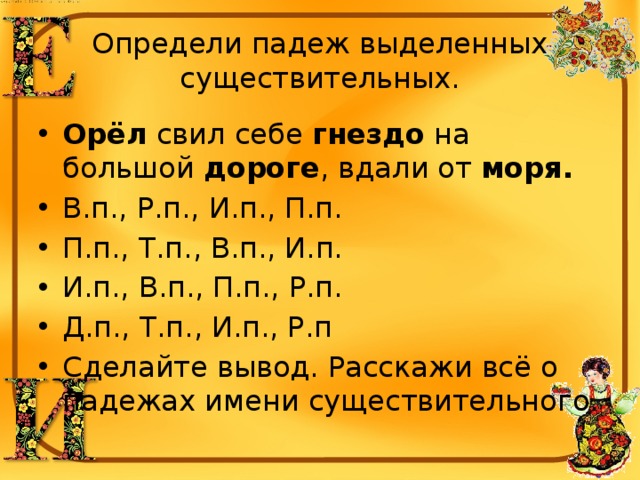 Определи падеж выделенных существительных. Орёл  свил себе  гнездо  на большой  дороге , вдали от  моря. В.п., Р.п., И.п., П.п. П.п., Т.п., В.п., И.п. И.п., В.п., П.п., Р.п. Д.п., Т.п., И.п., Р.п Сделайте вывод. Расскажи всё о падежах имени существительного. 