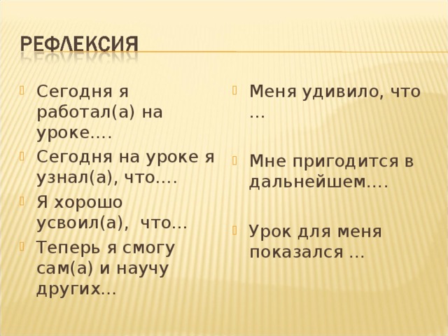 Сегодня я работал(а) на уроке…. Сегодня на уроке я узнал(а), что…. Я хорошо усвоил(а), что… Теперь я смогу сам(а) и научу других… Меня удивило, что …  Мне пригодится в дальнейшем….  Урок для меня показался … 