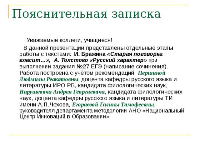  Уважаемые коллеги, учащиеся!  В данной презентации представлены отдельные этапы работы с текстами:  И. Бражина « Старая поговорка гласит…», А. Толстого «Русский характер» при выполнении задания №27 ЕГЭ (написание сочинения). Работа построена с учётом рекомендаций Першиной Людмилы Реакатовны , доцента кафедры русского языка и литературы ИРО РБ, кандидата филологических наук, Нарушевича Андрея Георгиевича , кандидата филологических наук, доцента кафедры русского языка и литературы ТИ имени А.П.Чехова, Егораевой Галины Тимофеевны,  руководителя департамента методологии АНО «Национальный Центр Инноваций в Образовании» 