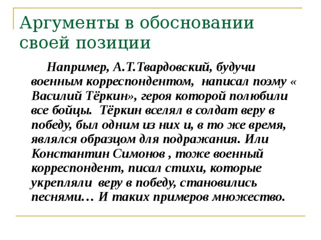 Аргументы в обосновании своей позиции  Например, А.Т.Твардовский, будучи военным корреспондентом, написал поэму « Василий Тёркин», героя которой полюбили все бойцы. Тёркин вселял в солдат веру в победу, был одним из них и, в то же время, являлся образцом для подражания. Или Константин Симонов , тоже военный корреспондент, писал стихи, которые укрепляли веру в победу, становились песнями… И таких примеров множество.  