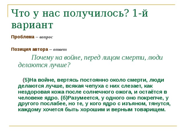 Что у нас получилось? 1-й вариант Проблема – вопрос Позиция автора – ответ   Почему на войне, перед лицом смерти, люди делаются лучше?   ( 5)На войне, вертясь постоянно около смерти, люди делаются лучше, всякая чепуха с них слезает, как нездоровая кожа после солнечного ожога, и остаётся в человеке ядро. (б)Разумеется, у одного оно покрепче, у другого послабее, но те, у кого ядро с изъяном, тянутся, каждому хочется быть хорошим и верным товарищем.  