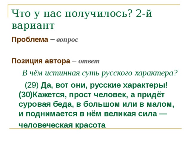 Что у нас получилось? 2-й вариант Проблема – вопрос Позиция автора – ответ  В чём истинная суть русского характера?  (29) Да, вот они, русские характеры! (30)Кажется, прост человек, а придёт суровая беда, в большом или в малом, и поднимается в нём великая сила — человеческая красота  