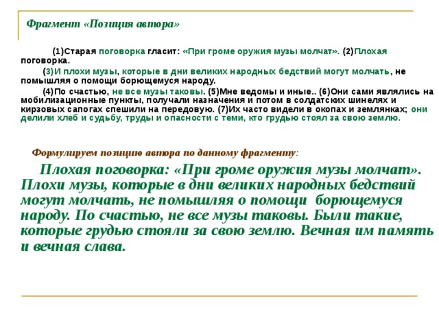 Фрагмент «Позиция автора»  (1)Старая поговорка гласит: «При громе оружия музы молчат». (2) Плохая поговорка.  ( 3)И плохи музы , которые в дни великих народных бедствий могут молчать , не помышляя о помощи борющемуся народу.  (4)По счастью, не все музы таковы . (5)Мне ведомы и иные.. (6)Они сами являлись на мобилизационные пункты, получали назначения и потом в солдатских шинелях и кирзовых сапогах спешили на передовую. (7)Их часто видели в окопах и землянках; они делили хлеб и судьбу, труды и опасности с теми, кто грудью стоял за свою землю.     Формулируем позицию автора по данному фрагменту :  Плохая поговорка: «При громе оружия музы молчат». Плохи музы, которые в дни великих народных бедствий могут молчать, не помышляя о помощи борющемуся народу. По счастью, не все музы таковы. Были такие, которые грудью стояли за свою землю. Вечная им память и вечная слава.   