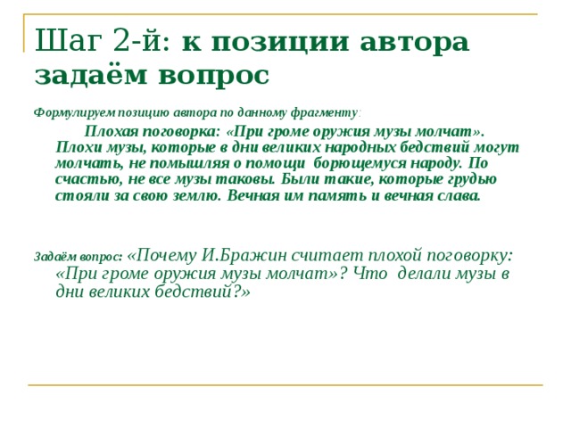 Шаг 2-й: к позиции автора задаём вопрос Формулируем позицию автора по данному фрагменту :  Плохая поговорка: «При громе оружия музы молчат». Плохи музы, которые в дни великих народных бедствий могут молчать, не помышляя о помощи борющемуся народу. По счастью, не все музы таковы. Были такие, которые грудью стояли за свою землю. Вечная им память и вечная слава.   Задаём вопрос:  «Почему И.Бражин считает плохой поговорку: «При громе оружия музы молчат»? Что делали музы в дни великих бедствий?»   