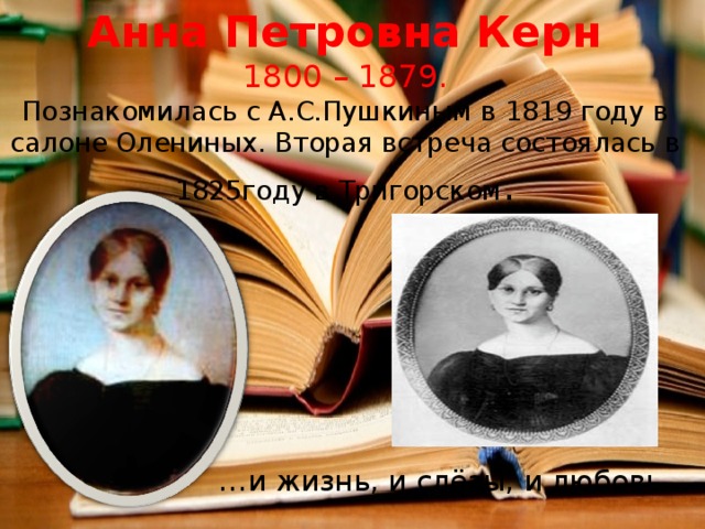  Анна Петровна Керн  1800 – 1879.  Познакомилась с А.С.Пушкиным в 1819 году в салоне Олениных. Вторая встреча состоялась в 1825году в Тригорском . … и жизнь, и слёзы, и любовь… 