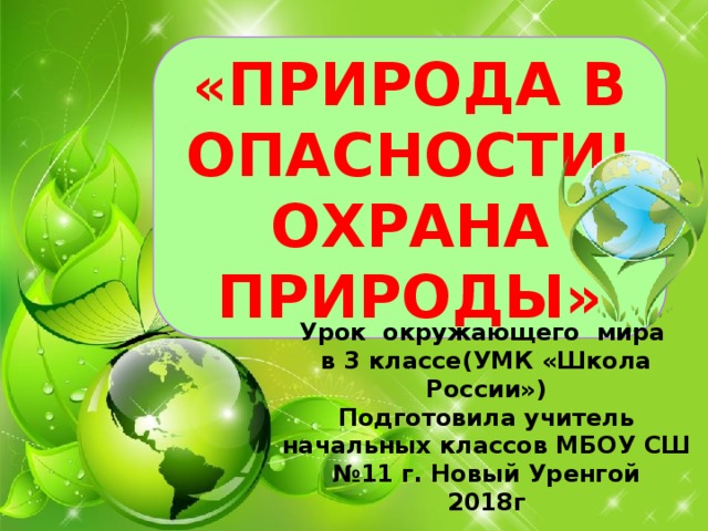 « ПРИРОДА В ОПАСНОСТИ! ОХРАНА ПРИРОДЫ» Урок окружающего мира в 3 классе(УМК «Школа России») Подготовила учитель начальных классов МБОУ СШ №11 г. Новый Уренгой 2018г 