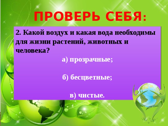 ПРОВЕРЬ СЕБЯ : 2. Какой воздух и какая вода необходимы для жизни растений, животных и человека? а) прозрачные;  б) бесцветные;  в) чистые. 