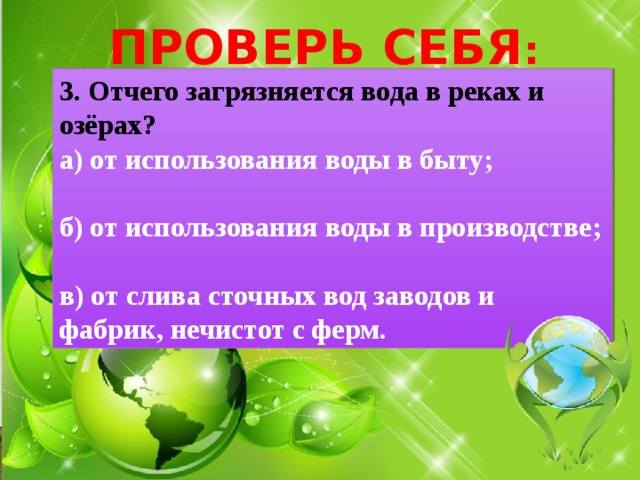 ПРОВЕРЬ СЕБЯ : 3. Отчего загрязняется вода в реках и озёрах? а) от использования воды в быту;  б) от использования воды в производстве;  в) от слива сточных вод заводов и фабрик, нечистот с ферм. 