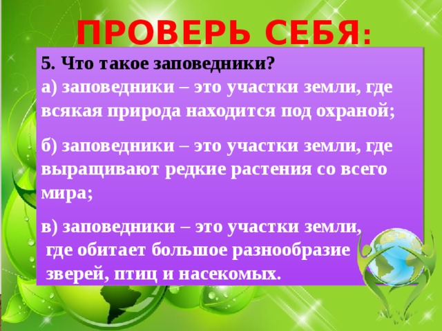 ПРОВЕРЬ СЕБЯ : 5. Что такое заповедники? а) заповедники – это участки земли, где всякая природа находится под охраной;  б) заповедники – это участки земли, где выращивают редкие растения со всего мира;  в) заповедники – это участки земли,  где обитает большое разнообразие  зверей, птиц и насекомых. 