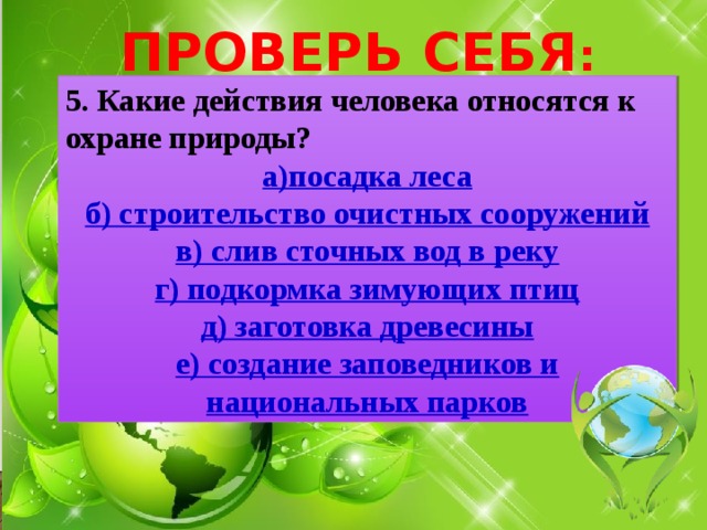 ПРОВЕРЬ СЕБЯ : 5. Какие действия человека относятся к охране природы? а)посадка леса б) строительство очистных сооружений в) слив сточных вод в реку г) подкормка зимующих птиц д) заготовка древесины е) создание заповедников и национальных парков 