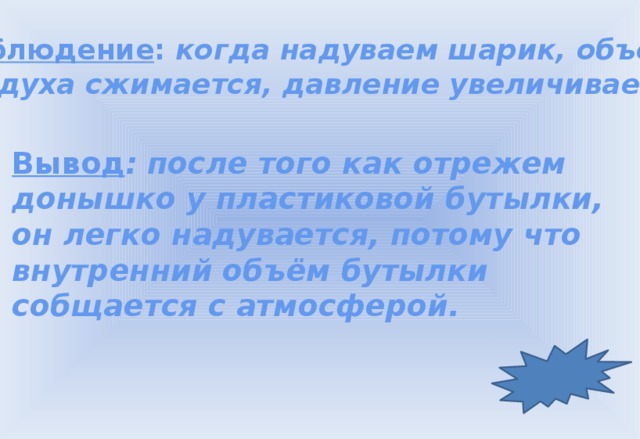 Наблюдение : когда надуваем шарик, объём воздуха сжимается, давление увеличивается. Вывод : после того как отрежем донышко у пластиковой бутылки, он легко надувается, потому что внутренний объём бутылки собщается с атмосферой.  