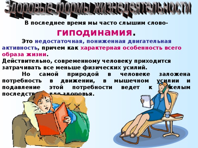 В последнее время мы часто слышим слово- гиподинамия .  Это недостаточная, пониженная двигательная активность , причем как характерная особенность всего образа жизни . Действительно, современному человеку приходится затрачивать все меньше физических усилий.  Но самой природой в человеке заложена потребность в движении, в мышечном усилии и подавление этой потребности ведет к тяжелым последствиям для здоровья.  