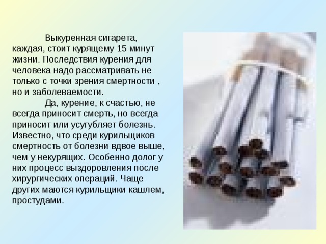  Выкуренная сигарета, каждая, стоит курящему 15 минут жизни. Последствия курения для человека надо рассматривать не только с точки зрения смертности , но и заболеваемости.  Да, курение, к счастью, не всегда приносит смерть, но всегда приносит или усугубляет болезнь. Известно, что среди курильщиков смертность от болезни вдвое выше, чем у некурящих. Особенно долог у них процесс выздоровления после хирургических операций. Чаще других маются курильщики кашлем, простудами. 