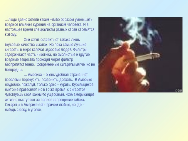 … Люди давно хотели каким –либо образом уменьшить вредное влияние курения на организм человека. И в настоящее время специалисты разных стран стремятся к этому.   Они хотят оставить от табака лишь вкусовые качества и запах. Но пока самые лучшие сигареты в мире калечат здоровье людей. Фильтры задерживают часть никотина, но смолистые и другие вредные вещества проходят через фильтр беспрепятственно. Современные сигареты мягче, но не безвредны.  … Америка – очень удобная страна: нет проблемы перекусить, позвонить, доехать. В Америке неудобно, пожалуй, только одно – курить. Курильщиков никто не притесняет, но в то же время с сигаретой чувствуешь себя каким-то ущербным. 42% американцев активно выступают за полное запрещение табака. Сигареты в Америке есть причем любые, но где - нибудь с боку, в уголке. 