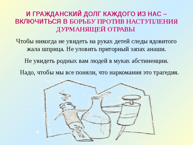 И ГРАЖДАНСКИЙ ДОЛГ КАЖДОГО ИЗ НАС – ВКЛЮЧИТЬСЯ В БОРЬБУ ПРОТИВ НАСТУПЛЕНИЯ ДУРМАНЯЩЕЙ ОТРАВЫ Чтобы никогда не увидеть на руках детей следы ядовитого жала шприца. Не уловить приторный запах анаши.  Не увидеть родных вам людей в муках абстиненции.  Надо, чтобы мы все поняли, что наркомания это трагедия. 