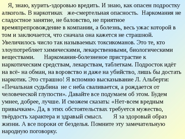  Я, знаю, курить-здоровью вредить. И знаю, как опасен подростку алкоголь. В наркотиках же-смертельная опасность. Наркомания не сладостное занятие, не баловство, не приятное времяпрепровождение в компании, а болезнь, весь ужас которой в том и заключается, что сначала она кажется не страшной. Увеличилось число так называемых токсикоманов. Это те, кто злоупотребляет химическими, лекарственными, биологическими веществами. Наркомания-болезненое пристрастие к наркотическим средствам, лекарствам, таблеткам. Подросток идёт на всё- на обман, на воровство и даже на убийство, лишь бы достать наркотик. Это страшно! Я вспомню высказывание Л. Альберти: «Печальная судьбина не с неба сваливается, а рождается от человеческой глупости». Давайте все подумаем об этом. Будем умнее, добрее, лучше. И сможем сказать: «Нет-всем вредным привычкам». Да, в этих обстоятельствах требуется мужество, твёрдость характера и здравый смысл. Я за здоровый образ жизни. А все пороки от безделья. Помните эту замечательную народную поговорку. 