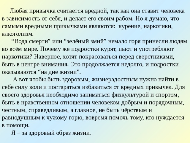  Любая привычка считается вредной, так как она ставит человека в зависимость от себя, и делает его своим рабом. Но я думаю, что самыми вредными привычками являются: курение, наркотики, алкоголизм.  “ Вода смерти ” или “ зелёный змий ” немало горя принесли людям во всём мире. Почему же подростки курят, пьют и употребляют наркотики? Наверное, хотят покрасоваться перед сверстниками, быть в центре внимания. Это продолжается недолго, и подростки оказываются “ на дне жизни ” .  А вот чтобы быть здоровым, жизнерадостным нужно найти в себе силу воли и постараться избавиться от вредных привычек. Для своего здоровья необходимо заниматься физкультурой и спортом, быть в нравственном отношении человеком добрым и порядочным, честным, справедливым, а главное, не быть чёрствым и равнодушным к чужому горю, вовремя помочь тому, кто нуждается в помощи.  Я – за здоровый образ жизни. 