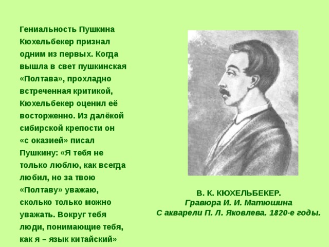  Гениальность Пушкина Кюхельбекер признал одним из первых. Когда вышла в свет пушкинская «Полтава», прохладно встреченная критикой, Кюхельбекер оценил её восторженно. Из далёкой сибирской крепости он  «с оказией» писал Пушкину: «Я тебя не только люблю, как всегда любил, но за твою «Полтаву» уважаю, сколько только можно уважать. Вокруг тебя люди, понимающие тебя, как я – язык китайский» В. К. КЮХЕЛЬБЕКЕР. Гравюра И. И. Матюшина С акварели П. Л. Яковлева. 1820-е годы. 