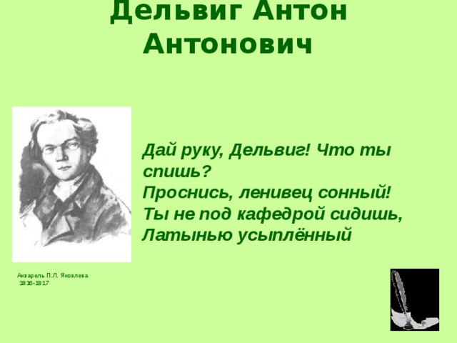 Дельвиг Антон Антонович   Дай руку, Дельвиг! Что ты спишь? Проснись, ленивец сонный! Ты не под кафедрой сидишь, Латынью усыплённый Дай руку, Дельвиг! Что ты спишь? Проснись, ленивец сонный! Ты не под кафедрой сидишь, Латынью усыплённый Акварель П.Л. Яковлева  1816-1817 