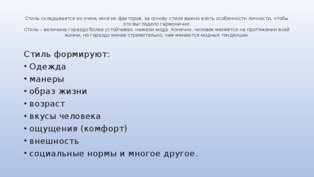 Стиль складывается из очень многих факторов, за основу стиля важно взять особенности личности, чтобы это выглядело гармонично.  Стиль – величина гораздо более устойчивая, нежели мода. Конечно, человек меняется на протяжении всей жизни, но гораздо менее стремительно, чем меняются модные тенденции. Стиль формируют: Одежда манеры образ жизни возраст вкусы человека ощущения (комфорт) внешность социальные нормы и многое другое. 