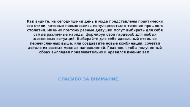 Как видите, на сегодняшний день в моде представлены практически все стили, которые пользовались популярностью в течение прошлого столетия. Именно поэтому разные девушки могут выбирать для себя самые различные наряды, формируя свой гардероб для любых жизненных ситуаций. Выбирайте для себя идеальный стиль из перечисленных выше, или создавайте новые комбинации, сочетая детали из разных модных направлений. Главное, чтобы полученный образ выглядел привлекательно и нравился именно вам.   СПАСИБО ЗА ВНИМАНИЕ. 