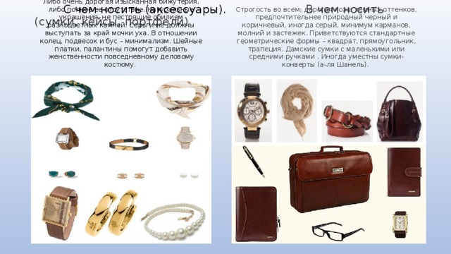  С чем носить ( аксессуары). В чем носить (сумки, кейсы, портфели). Либо очень дорогая изысканная бижутерия, либо полное ее отсутствие. Натуральные украшения, не пестрящие обилием разноцветных камней. Серьги не должны выступать за край мочки уха. В отношении колец, подвесок и бус – минимализм. Шейные платки, палантины помогут добавить женственности повседневному деловому костюму. Строгость во всем: дорогая кожа темных оттенков, предпочтительнее природный черный и коричневый, иногда серый, минимум карманов, молний и застежек. Приветствуются стандартные геометрические формы – квадрат, прямоугольник, трапеция. Дамские сумки с маленькими или средними ручками . Иногда уместны сумки-конверты (а-ля Шанель). 