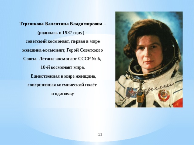 Терешкова Валентина Владимировна – (родилась в 1937 году) - советский космонавт, первая в мире женщина-космонавт, Герой Советского Союза. Лётчик-космонавт СССР № 6, 10-й космонавт мира.  Единственная в мире женщина, совершившая космический полёт в одиночку  