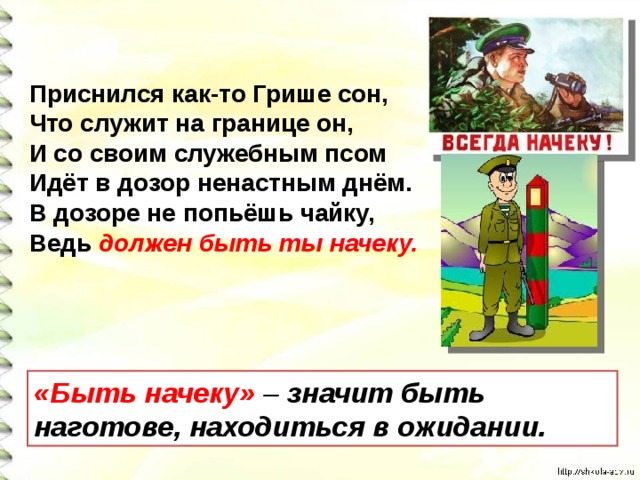 Приснился как-то Грише сон,  Что служит на границе он,  И со своим служебным псом  Идёт в дозор ненастным днём.  В дозоре не попьёшь чайку,  Ведь должен быть ты начеку.   «Быть начеку»  – значит быть наготове, находиться в ожидании. 