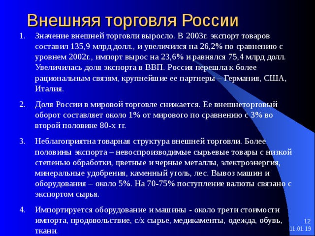 Внешняя торговля России Значение внешней торговли выросло. В 2003г. экспорт товаров составил 135,9 млрд долл., и увеличился на 26,2% по сравнению с уровнем 2002г., импорт вырос на 23,6% и равнялся 75,4 млрд долл. Увеличилась доля экспорта в ВВП. Россия перешла к более рациональным связям, крупнейшие ее партнеры – Германия, США, Италия. Доля России в мировой торговле снижается. Ее внешнеторговый оборот составляет около 1% от мирового по сравнению с 3% во второй половине 80-х гг. Неблагоприятна товарная структура внешней торговли. Более половины экспорта – невоспроизводимые сырьевые товары с низкой степенью обработки, цветные и черные металлы, электроэнергия, минеральные удобрения, каменный уголь, лес. Вывоз машин и оборудования – около 5%. На 70-75% поступление валюты связано с экспортом сырья. Импортируется оборудование и машины - около трети стоимости импорта, продовольствие, с/х сырье, медикаменты, одежда, обувь, ткани.   11.01.19 