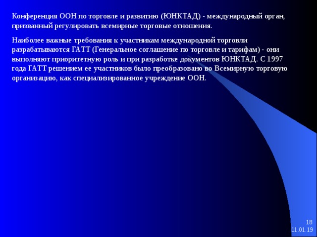 Конференция ООН по торговле и развитию (ЮНКТАД) - международный орган, призванный регулировать всемирные торговые отношения. Наиболее важные требования к участникам международной торговли разрабатываются ГАТТ (Генеральное соглашение по торговле и тарифам) - они выполняют приоритетную роль и при разработке документов ЮНКТАД. С 1997 года ГАТТ решением ее участников было преобразовано во Всемирную торговую организацию, как специализированное учреждение ООН.   11.01.19 