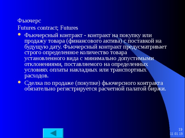 Фьючерс Futures contract; Futures Фьючерсный контракт - контракт на покупку или продажу товара (финансового актива) с поставкой на будущую дату. Фьючерсный контракт предусматривает строго определенное количество товара установленного вида с минимально допустимыми отклонениями, поставляемого на определенных условиях оплаты накладных или транспортных расходов. Сделка по продаже (покупке) фьючерсного контракта обязательно регистрируется расчетной палатой биржи.   11.01.19 