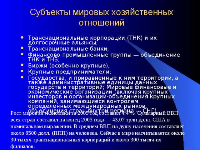 Субъекты мировых хозяйственных отношений Транснациональные корпорации (ТНК) и их долгосрочные альянсы; Транснациональные банки; Финансово-промышленные группы — объединение ТНК и ТНБ; Биржи (особенно крупные); Крупные предприниматели; Государства, и приравненные к ним территории, а также административные единицы данных государств и территорий; Мировые финансовые и экономические организации (включая крупных инвесторов и организации-объединения крупных компаний, занимающиеся контролем определенных международных рынков, объединения стран внутри региона — СНГ). Рост мировой экономики за 2005 год составил 4,4 %. Суммарный ВВП всех стран составил на конец 2005 года — 43,07 трлн долл. США в номинальном выражении. В среднем ВВП на душу населения составляет около 9500 долл. (ППП) на человека. Сейчас в мире насчитывается около 30 тысяч транснациональных корпораций и около 300 тысяч их филиалов. 