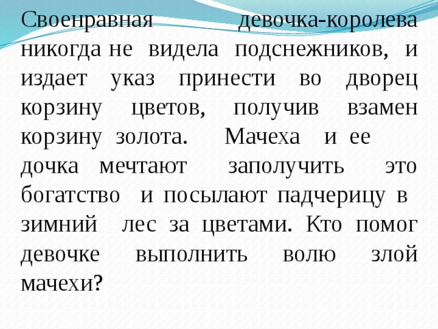 Своенравная девочка-королева никогда не видела подснежников, и издает указ принести во дворец корзину цветов, получив взамен корзину золота. Мачеха и ее дочка мечтают заполучить это богатство и посылают падчерицу в зимний лес за цветами. Кто помог девочке выполнить волю злой мачехи? 