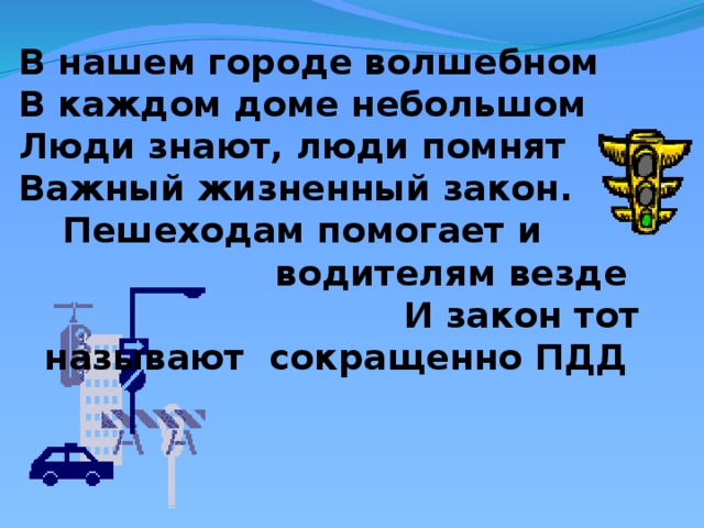 В нашем городе волшебном В каждом доме небольшом Люди знают, люди помнят Важный жизненный закон.  Пешеходам помогает и водителям везде  И закон тот называют сокращенно ПДД 