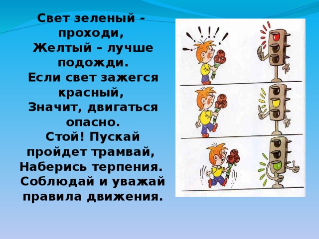 Свет зеленый - проходи, Желтый – лучше подожди. Если свет зажегся красный, Значит, двигаться опасно. Стой! Пускай пройдет трамвай, Наберись терпения. Соблюдай и уважай правила движения. 