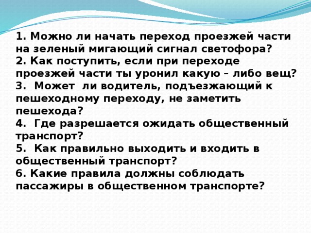 1. Можно ли начать переход проезжей части на зеленый мигающий сигнал светофора?  2. Как поступить, если при переходе проезжей части ты уронил какую – либо вещ?  3. Может ли водитель, подъезжающий к пешеходному переходу, не заметить пешехода?  4. Где разрешается ожидать общественный транспорт?  5. Как правильно выходить и входить в общественный транспорт?  6. Какие правила должны соблюдать пассажиры в общественном транспорте? 
