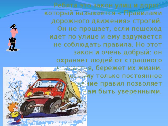 Ребята это закон улиц и дорог, который называется « Правилами дорожного движения» строгий. Он не прощает, если пешеход идет по улице и ему вздумается не соблюдать правила. Но этот закон и очень добрый: он охраняет людей от страшного несчастья, бережет их жизни. Поэтому только постоянное соблюдение правил позволяет всем нам быть уверенными. 