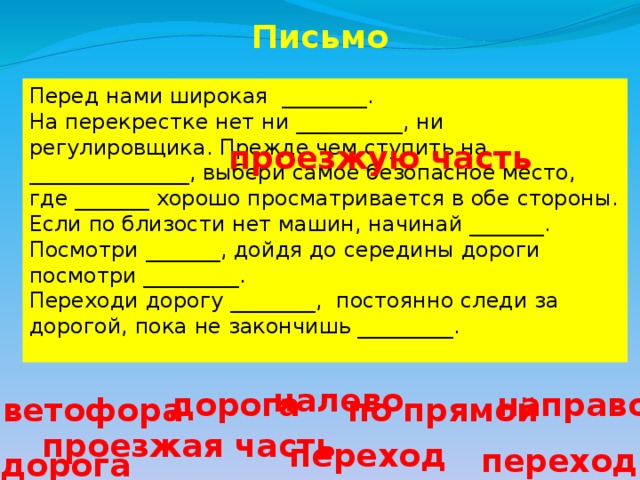 Письмо Перед нами широкая ________. На перекрестке нет ни __________, ни регулировщика. Прежде чем ступить на _______________, выбери самое безопасное место, где _______ хорошо просматривается в обе стороны. Если по близости нет машин, начинай _______. Посмотри _______, дойдя до середины дороги посмотри _________. Переходи дорогу ________, постоянно следи за дорогой, пока не закончишь _________. проезжую часть налево дорога направо светофора по прямой проезжая часть переход переход дорога 