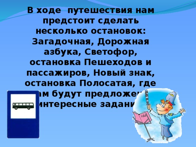 В ходе путешествия нам предстоит сделать несколько остановок: Загадочная, Дорожная азбука, Светофор, остановка Пешеходов и пассажиров, Новый знак, остановка Полосатая, где вам будут предложены интересные задания 