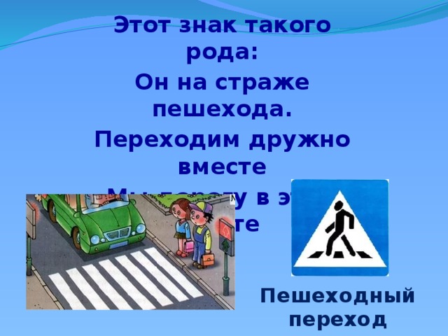 Этот знак такого рода: Он на страже пешехода. Переходим дружно вместе Мы дорогу в этом месте Пешеходный переход 