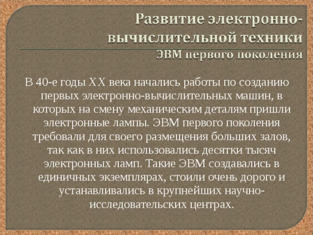 В 40-е годы XX века начались работы по созданию первых электронно-вычислительных машин, в которых на смену механическим деталям пришли электронные лампы. ЭВМ первого поколения требовали для своего размещения больших залов, так как в них использовались десятки тысяч электронных ламп. Такие ЭВМ создавались в единичных экземплярах, стоили очень дорого и устанавливались в крупнейших научно-исследовательских центрах. 